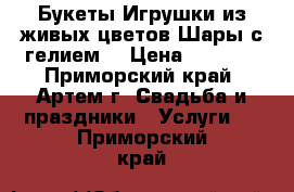 Букеты.Игрушки из живых цветов.Шары с гелием. › Цена ­ 1 000 - Приморский край, Артем г. Свадьба и праздники » Услуги   . Приморский край